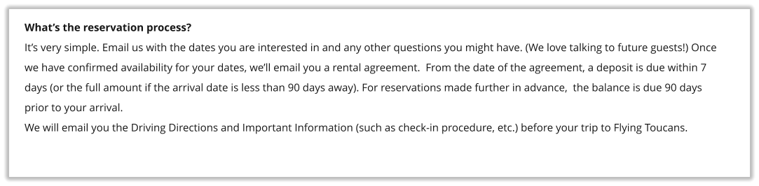 What’s the reservation process? It’s very simple. Email us with the dates you are interested in and any other questions you might have. (We love talking to future guests!) Once we have confirmed availability for your dates, we’ll email you a rental agreement.  From the date of the agreement, a deposit is due within 7 days (or the full amount if the arrival date is less than 90 days away). For reservations made further in advance,  the balance is due 90 days prior to your arrival. We will email you the Driving Directions and Important Information (such as check-in procedure, etc.) before your trip to Flying Toucans.