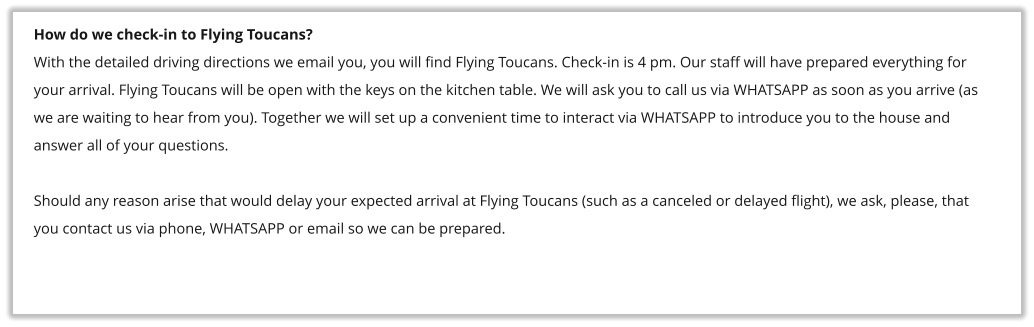 How do we check-in to Flying Toucans? With the detailed driving directions we email you, you will find Flying Toucans. Check-in is 4 pm. Our staff will have prepared everything for your arrival. Flying Toucans will be open with the keys on the kitchen table. We will ask you to call us via WHATSAPP as soon as you arrive (as we are waiting to hear from you). Together we will set up a convenient time to interact via WHATSAPP to introduce you to the house and answer all of your questions.  Should any reason arise that would delay your expected arrival at Flying Toucans (such as a canceled or delayed flight), we ask, please, that you contact us via phone, WHATSAPP or email so we can be prepared.